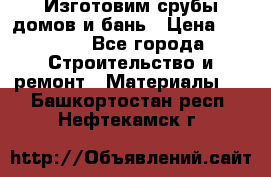  Изготовим срубы домов и бань › Цена ­ 1 000 - Все города Строительство и ремонт » Материалы   . Башкортостан респ.,Нефтекамск г.